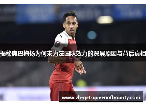 揭秘奥巴梅扬为何未为法国队效力的深层原因与背后真相 揭秘奥巴梅扬为何未为法国队效力的深层原因与背后真相