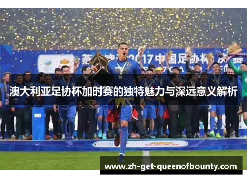 澳大利亚足协杯加时赛的独特魅力与深远意义解析 澳大利亚足协杯加时赛的独特魅力与深远意义解析