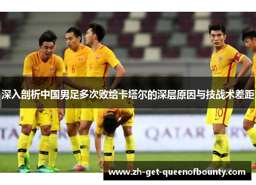 深入剖析中国男足多次败给卡塔尔的深层原因与技战术差距