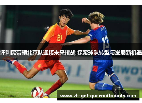 许利民带领北京队迎接未来挑战 探索球队转型与发展新机遇 许利民带领北京队迎接未来挑战 探索球队转型与发展新机遇