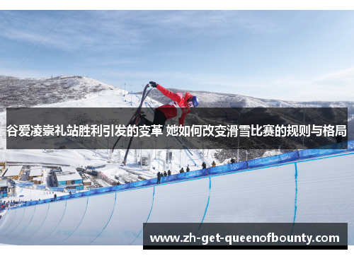 谷爱凌崇礼站胜利引发的变革 她如何改变滑雪比赛的规则与格局