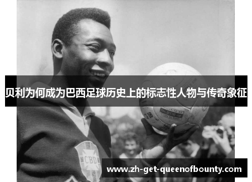 贝利为何成为巴西足球历史上的标志性人物与传奇象征