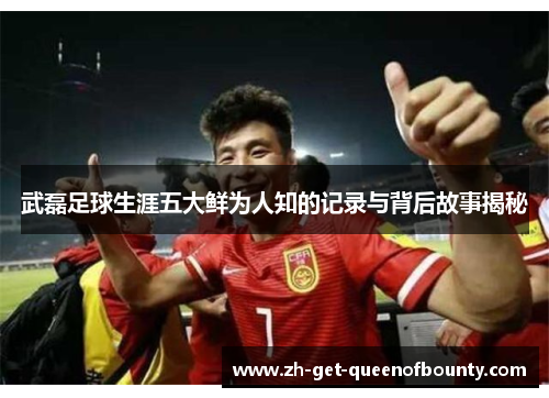 武磊足球生涯五大鲜为人知的记录与背后故事揭秘