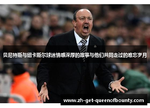 贝尼特斯与纽卡斯尔球迷情感深厚的故事与他们共同走过的难忘岁月