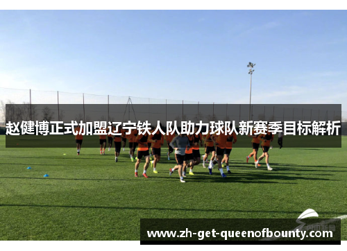 赵健博正式加盟辽宁铁人队助力球队新赛季目标解析 赵健博正式加盟辽宁铁人队助力球队新赛季目标解析