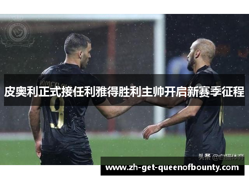 皮奥利正式接任利雅得胜利主帅开启新赛季征程 皮奥利正式接任利雅得胜利主帅开启新赛季征程